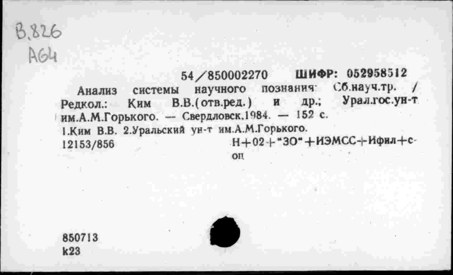 ﻿
54/850002270 ШИФР: 052958512
Анализ системы научного познания Сб.науч.тр. / Редкол.: Ким В.В.(отв.ред.) и др.; Урал.гос.ун-т им.А.М.Горького. — Свердловск. 1^84 — 152 с.
1.Ким В.В. 2.Уральский ун-т им.А.М.Горького. 12153/856	Н-]-02-|-“ЗО*4-ИЭМСС-|-Ифил-4-с-
оп
850713 к23